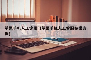 苹果手机人工客服（苹果手机人工客服在线咨询）